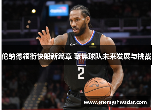 伦纳德领衔快船新篇章 聚焦球队未来发展与挑战