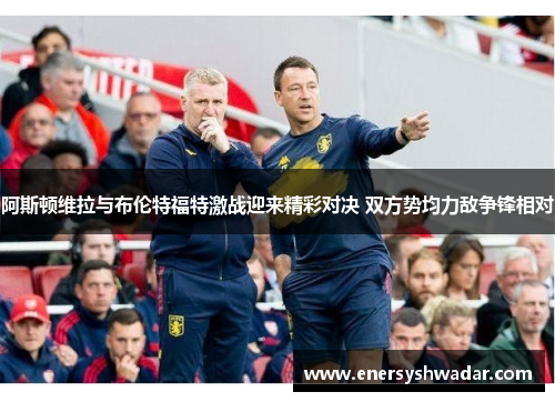 阿斯顿维拉与布伦特福特激战迎来精彩对决 双方势均力敌争锋相对